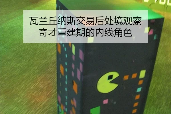 瓦兰丘纳斯交易后处境观察 奇才重建期的内线角色